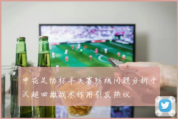 申花足协杯半决赛防线问题分析于汉超回撤战术作用引发热议