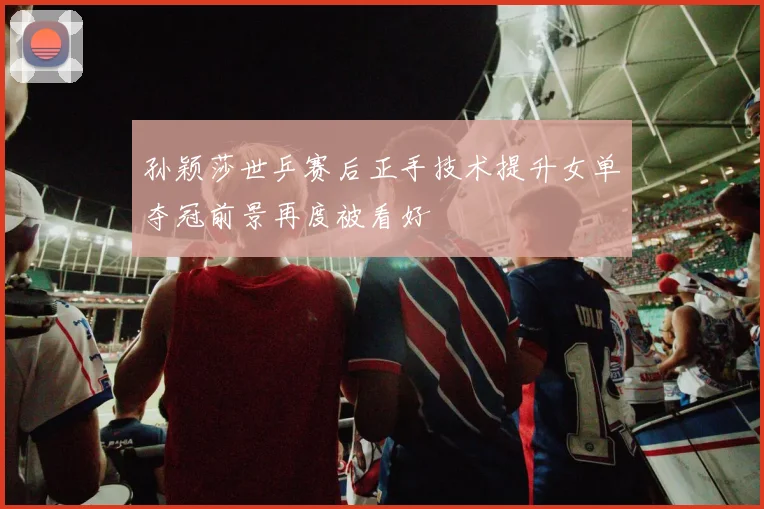 孙颖莎世乒赛后正手技术提升女单夺冠前景再度被看好