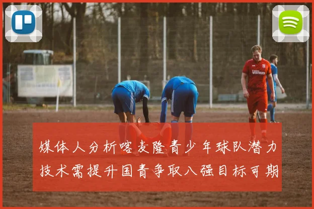 媒体人分析喀麦隆青少年球队潜力技术需提升国青争取八强目标可期