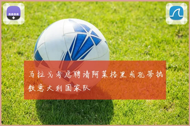 马拉戈考虑聘请阿莱格里或孔蒂执教意大利国家队
