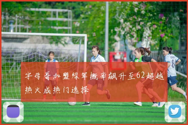 字母哥加盟绿军概率飙升至62超越热火成热门选择
