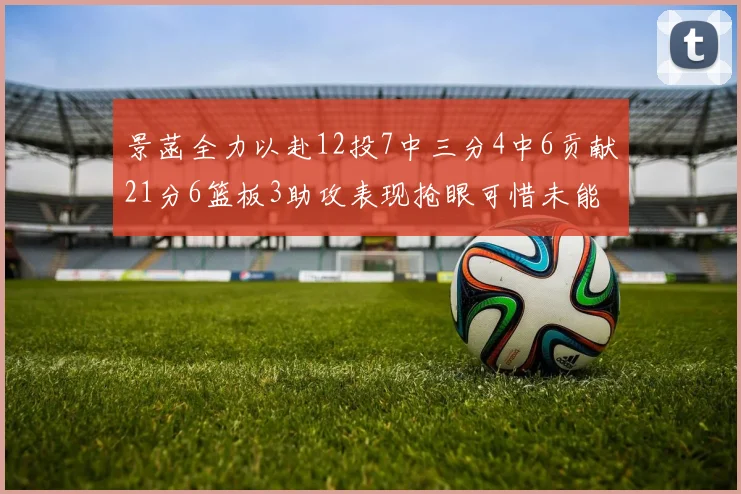 景菡全力以赴12投7中三分4中6贡献21分6篮板3助攻表现抢眼可惜未能赢得比赛