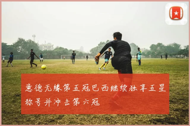 意德无缘第五冠巴西继续独享五星称号并冲击第六冠