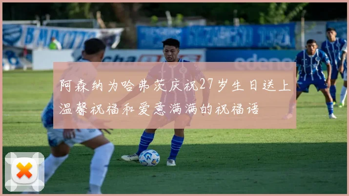 阿森纳为哈弗茨庆祝27岁生日送上温馨祝福和爱意满满的祝福语