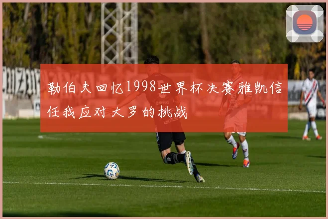 勒伯夫回忆1998世界杯决赛雅凯信任我应对大罗的挑战