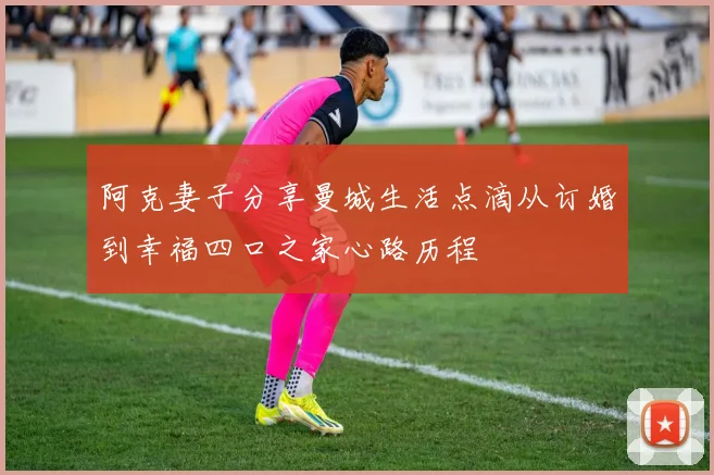 阿克妻子分享曼城生活点滴从订婚到幸福四口之家心路历程