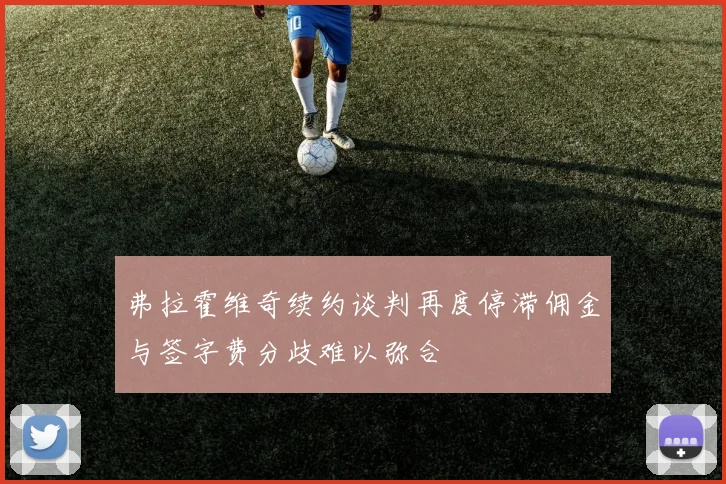 弗拉霍维奇续约谈判再度停滞佣金与签字费分歧难以弥合