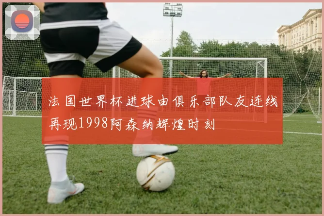 法国世界杯进球由俱乐部队友连线再现1998阿森纳辉煌时刻