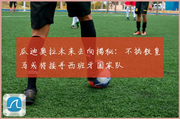 瓜迪奥拉未来去向揭秘：不执教皇马或将接手西班牙国家队