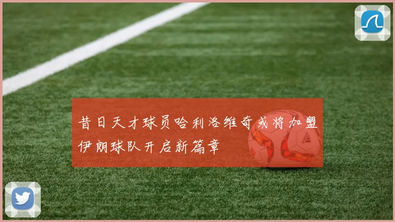 昔日天才球员哈利洛维奇或将加盟伊朗球队开启新篇章