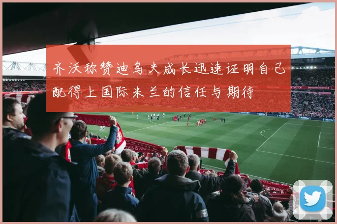 齐沃称赞迪乌夫成长迅速证明自己配得上国际米兰的信任与期待