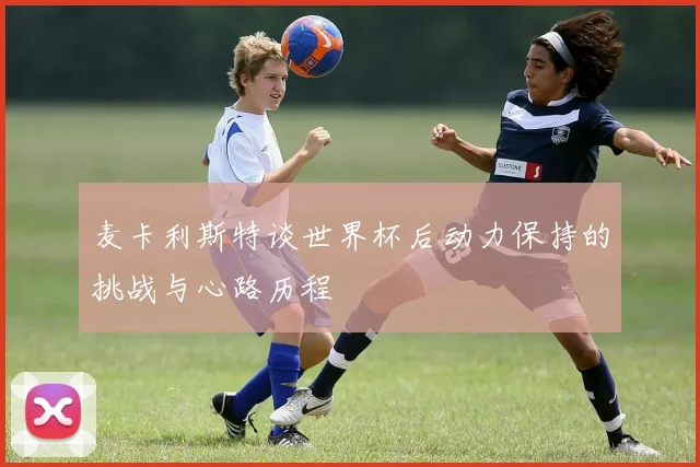 麦卡利斯特谈世界杯后动力保持的挑战与心路历程