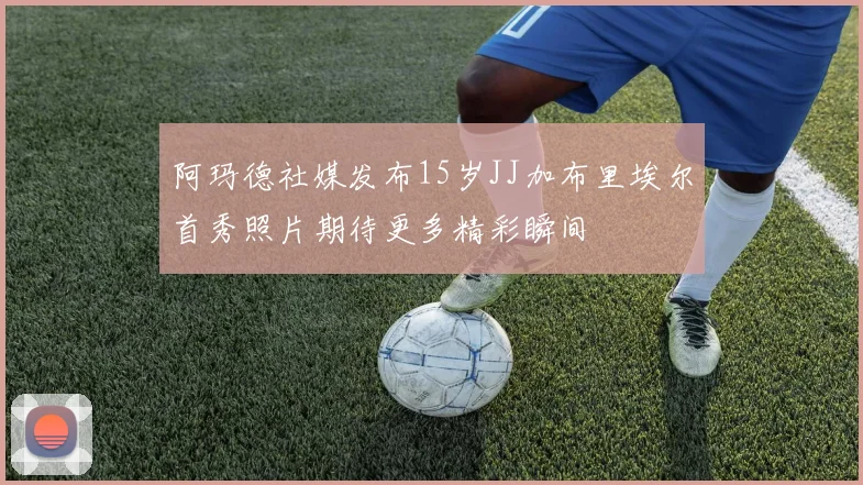 阿玛德社媒发布15岁JJ加布里埃尔首秀照片期待更多精彩瞬间