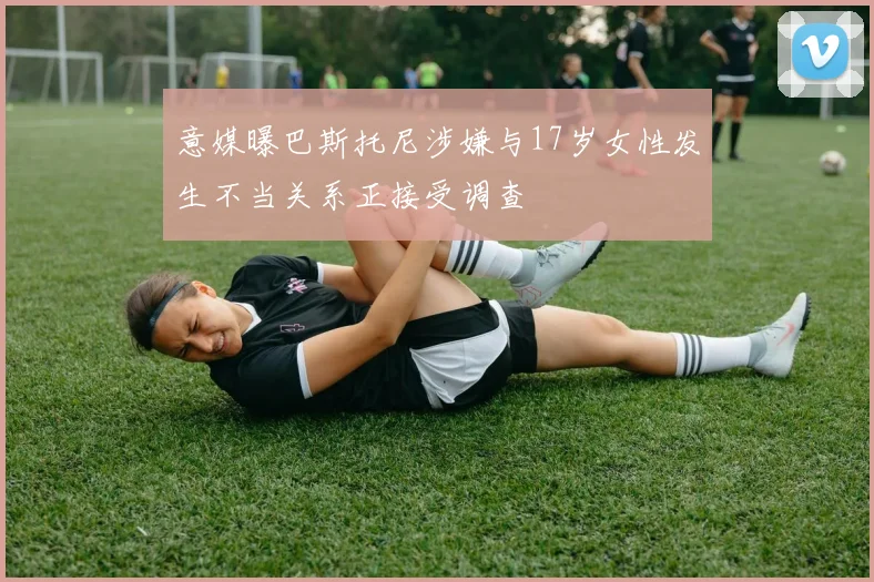 意媒曝巴斯托尼涉嫌与17岁女性发生不当关系正接受调查