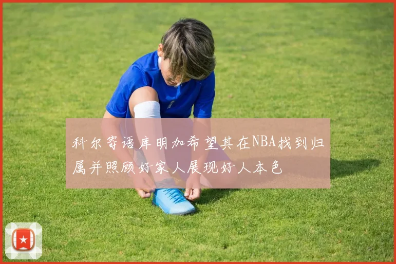 科尔寄语库明加希望其在NBA找到归属并照顾好家人展现好人本色