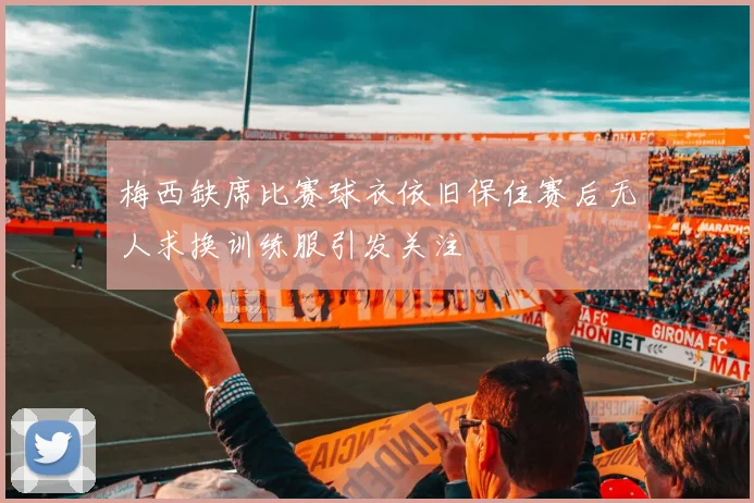 梅西缺席比赛球衣依旧保住赛后无人求换训练服引发关注