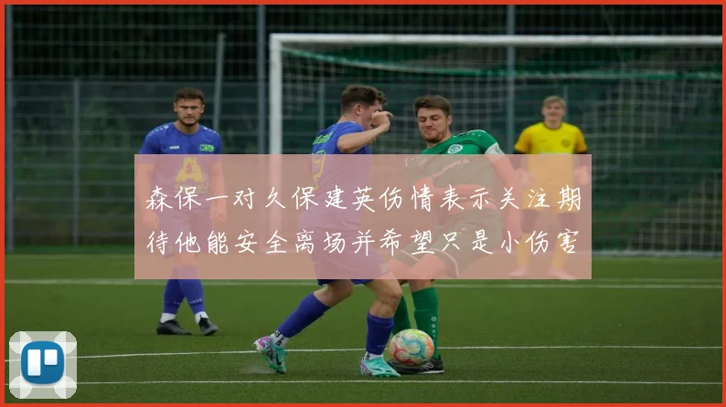 森保一对久保建英伤情表示关注期待他能安全离场并希望只是小伤害