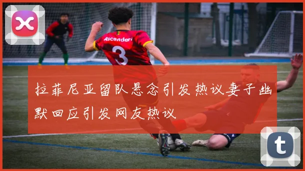 拉菲尼亚留队悬念引发热议妻子幽默回应引发网友热议