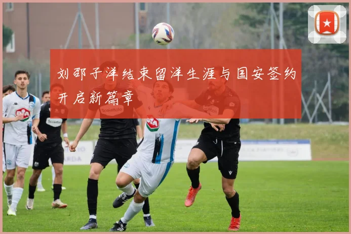 刘邵子洋结束留洋生涯与国安签约开启新篇章