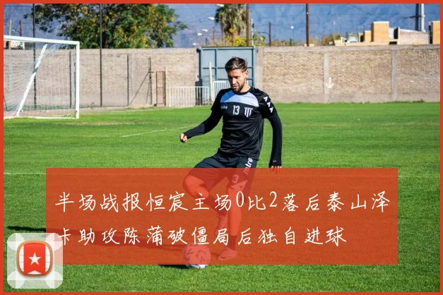 半场战报恒宸主场0比2落后泰山泽卡助攻陈蒲破僵局后独自进球
